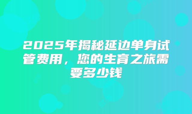 2025年揭秘延边单身试管费用，您的生育之旅需要多少钱
