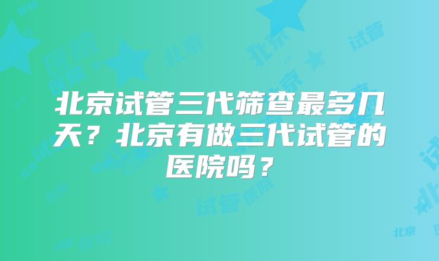 北京试管三代筛查最多几天？北京有做三代试管的医院吗？