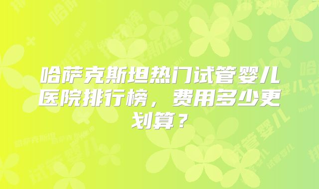 哈萨克斯坦热门试管婴儿医院排行榜，费用多少更划算？