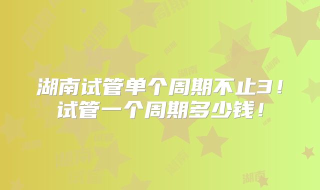 湖南试管单个周期不止3!试管一个周期多少钱!