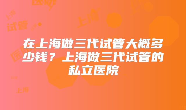 在上海做三代试管大概多少钱？上海做三代试管的私立医院