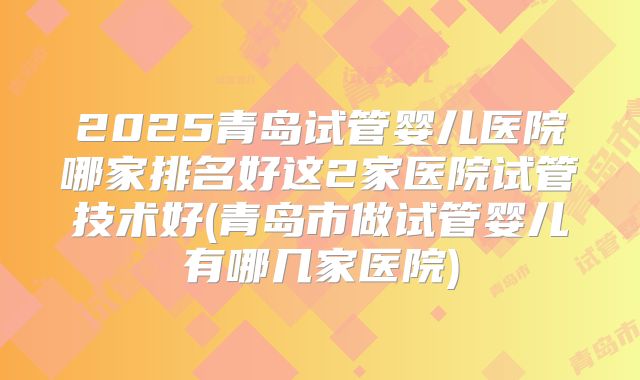 2025青岛试管婴儿医院哪家排名好这2家医院试管技术好(青岛市做试管婴儿有哪几家医院)