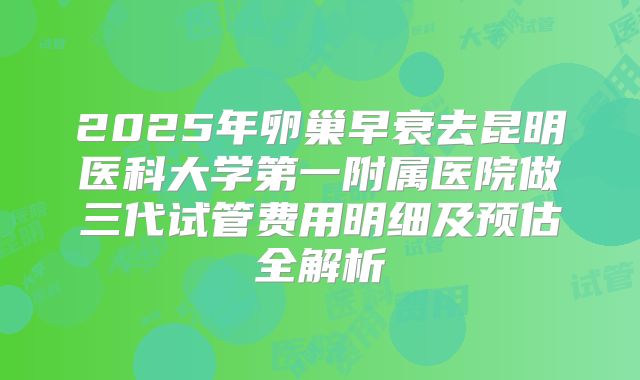 2025年卵巢早衰去昆明医科大学第一附属医院做三代试管费用明细及预估全解析