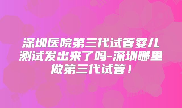 深圳医院第三代试管婴儿测试发出来了吗-深圳哪里做第三代试管！