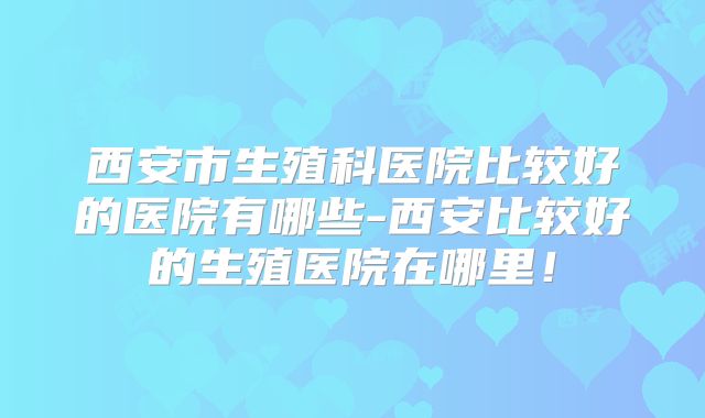 西安市生殖科医院比较好的医院有哪些-西安比较好的生殖医院在哪里!