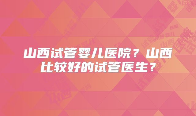山西试管婴儿医院？山西比较好的试管医生？