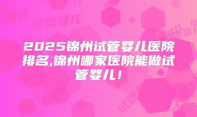 2025锦州试管婴儿医院排名,锦州哪家医院能做试管婴儿!