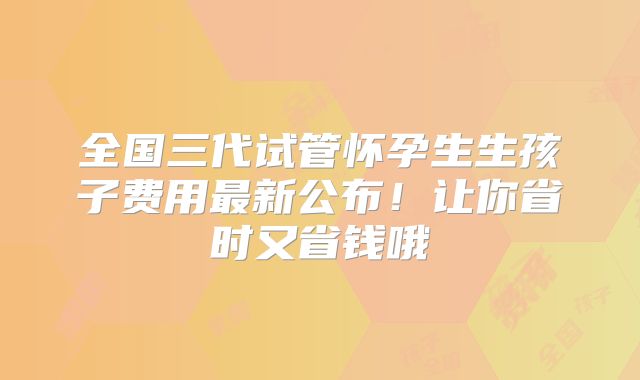 全国三代试管怀孕生生孩子费用最新公布!让你省时又省钱哦