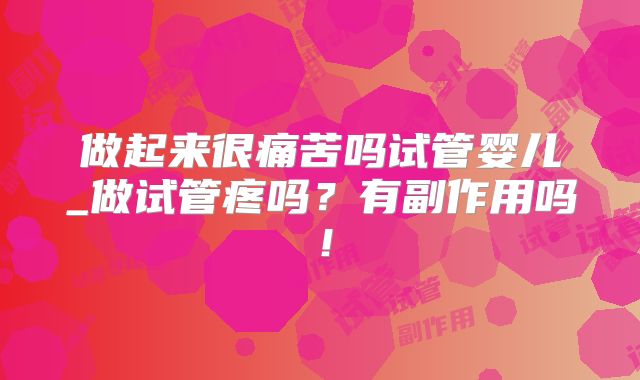 做起来很痛苦吗试管婴儿_做试管疼吗?有副作用吗!