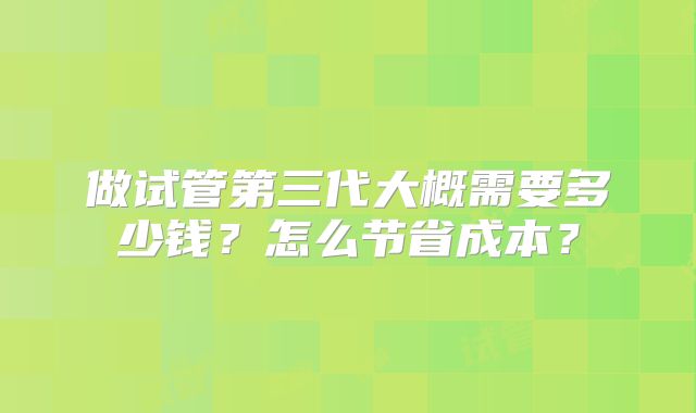 做试管第三代大概需要多少钱？怎么节省成本？