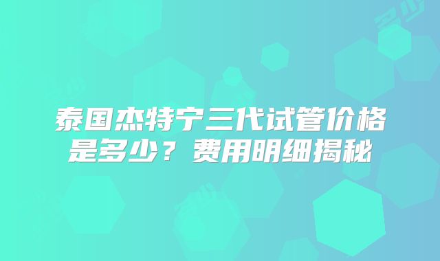 泰国杰特宁三代试管价格是多少？费用明细揭秘