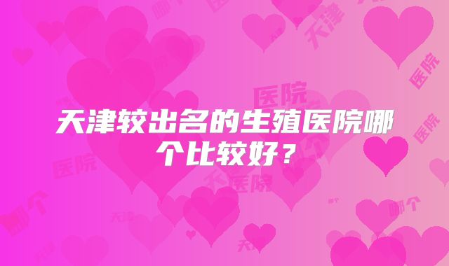 天津较出名的生殖医院哪个比较好？
