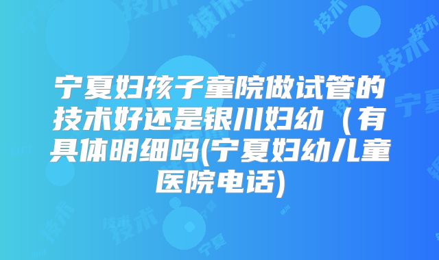 宁夏妇孩子童院做试管的技术好还是银川妇幼(有具体明细吗(宁夏妇幼儿童医院电话)