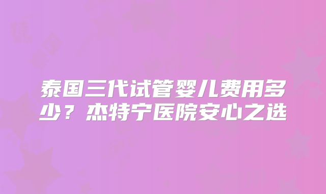 泰国三代试管婴儿费用多少？杰特宁医院安心之选