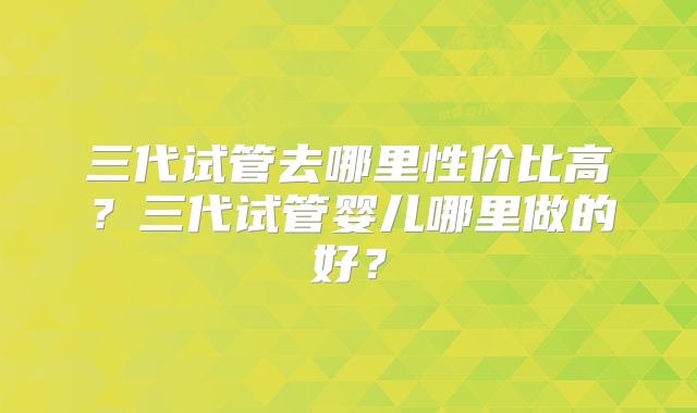 三代试管去哪里性价比高?三代试管婴儿哪里做的好?