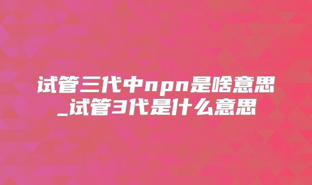 试管三代中npn是啥意思_试管3代是什么意思