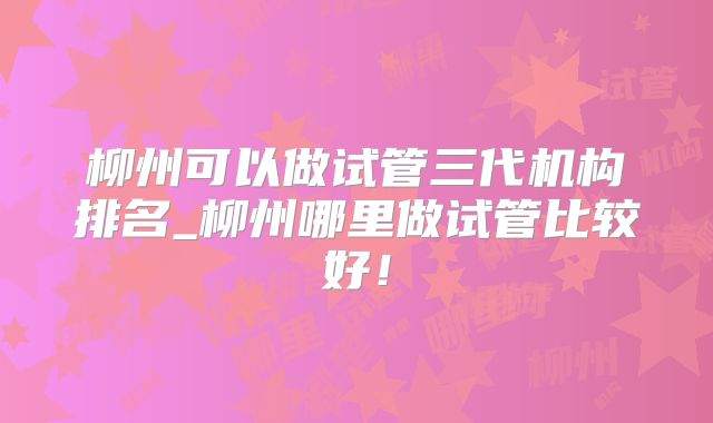 柳州可以做试管三代机构排名_柳州哪里做试管比较好！