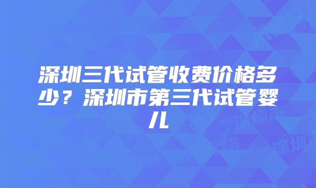 深圳三代试管收费价格多少？深圳市第三代试管婴儿