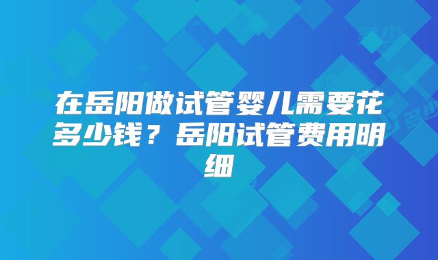 在岳阳做试管婴儿需要花多少钱？岳阳试管费用明细