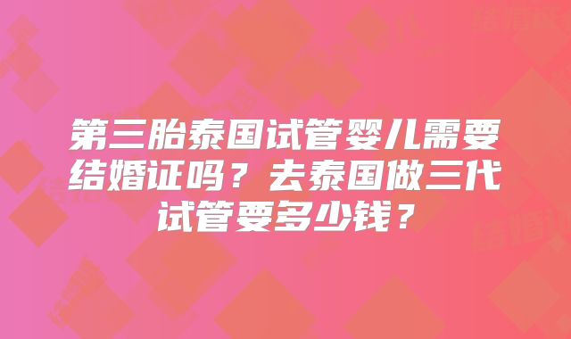第三胎泰国试管婴儿需要结婚证吗？去泰国做三代试管要多少钱？