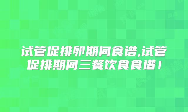 试管促排卵期间食谱,试管促排期间三餐饮食食谱!