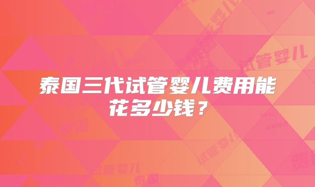 泰国三代试管婴儿费用能花多少钱?