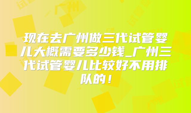 现在去广州做三代试管婴儿大概需要多少钱_广州三代试管婴儿比较好不用排队的！