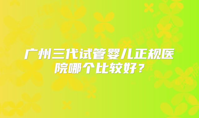 广州三代试管婴儿正规医院哪个比较好?