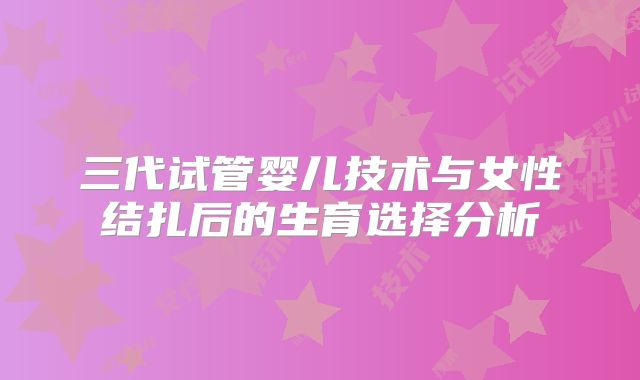 三代试管婴儿技术与女性结扎后的生育选择分析
