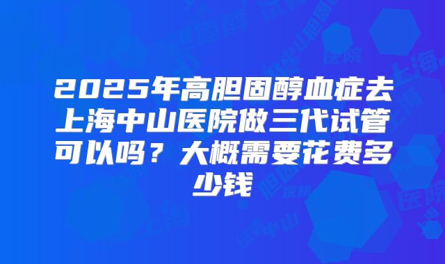 2025年高胆固醇血症去上海中山医院做三代试管可以吗？大概需要花费多少钱