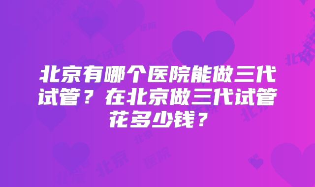 北京有哪个医院能做三代试管？在北京做三代试管花多少钱？
