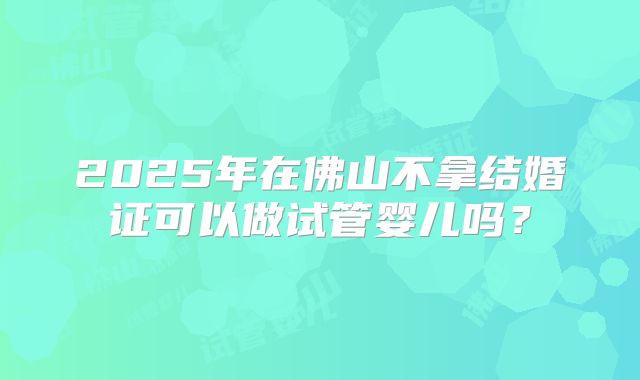 2025年在佛山不拿结婚证可以做试管婴儿吗?
