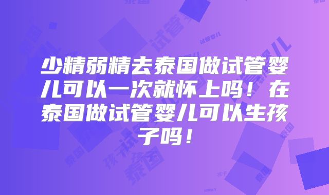 少精弱精去泰国做试管婴儿可以一次就怀上吗！在泰国做试管婴儿可以生孩子吗！