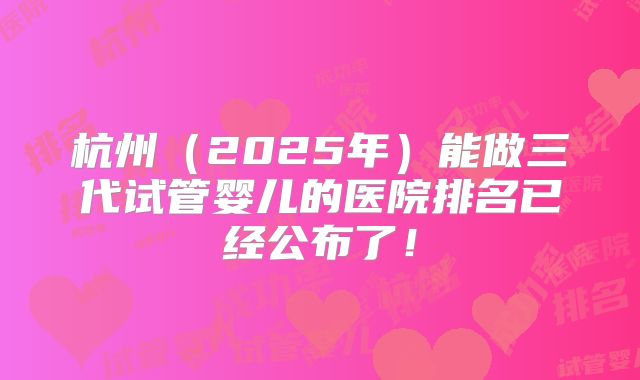 杭州（2025年）能做三代试管婴儿的医院排名已经公布了！