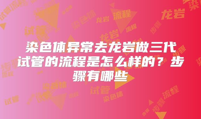 染色体异常去龙岩做三代试管的流程是怎么样的？步骤有哪些