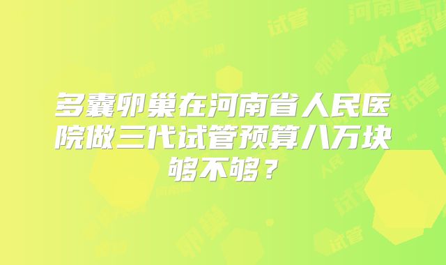 多囊卵巢在河南省人民医院做三代试管预算八万块够不够？