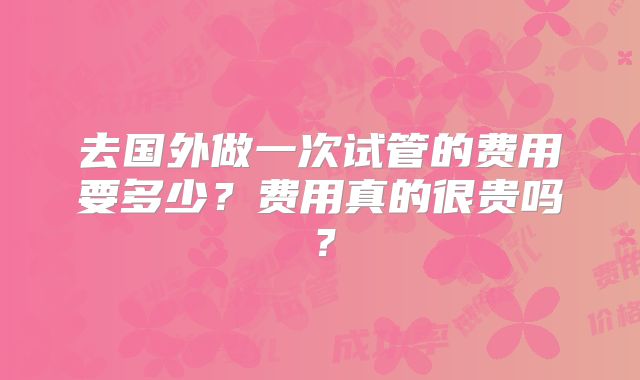 去国外做一次试管的费用要多少?费用真的很贵吗?