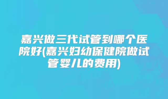 嘉兴做三代试管到哪个医院好(嘉兴妇幼保健院做试管婴儿的费用)