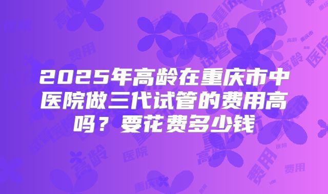 2025年高龄在重庆市中医院做三代试管的费用高吗?要花费多少钱