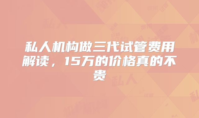 私人机构做三代试管费用解读,15万的价格真的不贵