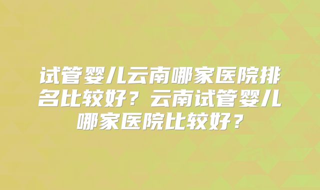 试管婴儿云南哪家医院排名比较好？云南试管婴儿哪家医院比较好？