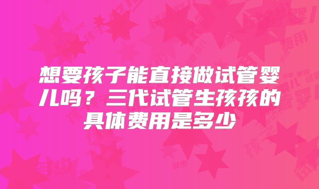 想要孩子能直接做试管婴儿吗?三代试管生孩孩的具体费用是多少