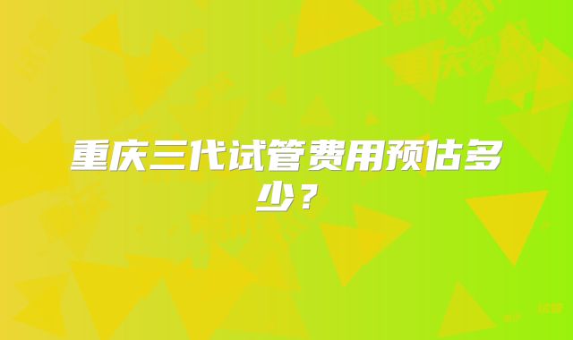 重庆三代试管费用预估多少？