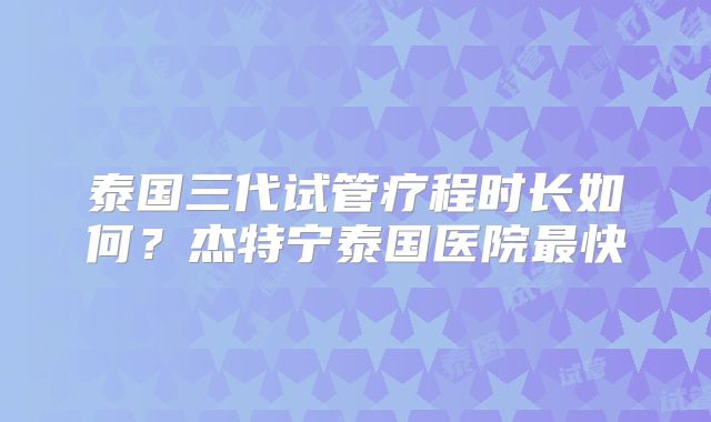 泰国三代试管疗程时长如何?杰特宁泰国医院最快