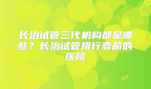 长治试管三代机构都是哪些？长治试管排行靠前的医院