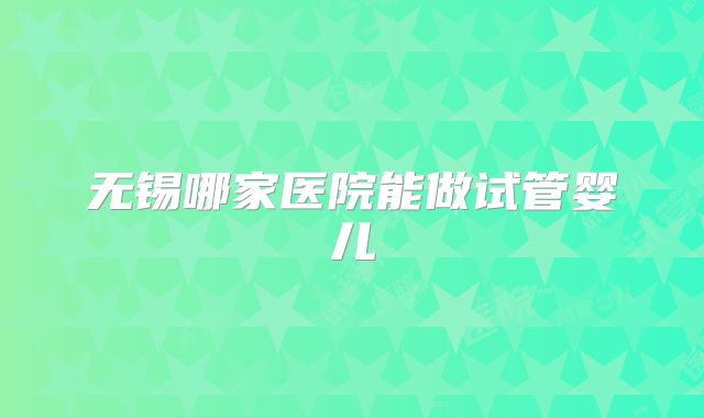 无锡哪家医院能做试管婴儿