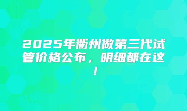 2025年衢州做第三代试管价格公布,明细都在这!