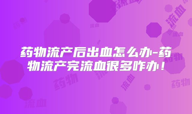 药物流产后出血怎么办-药物流产完流血很多咋办！