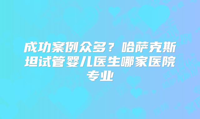 成功案例众多？哈萨克斯坦试管婴儿医生哪家医院专业