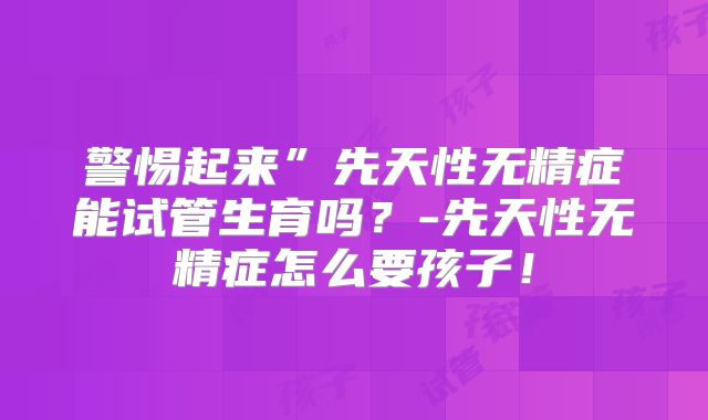 警惕起来”先天性无精症能试管生育吗？-先天性无精症怎么要孩子！
